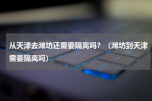 从天津去潍坊还需要隔离吗？（潍坊到天津需要隔离吗）