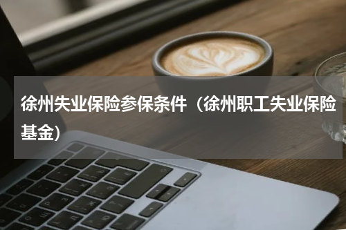 徐州失业保险参保条件(徐州职工失业保险基金)