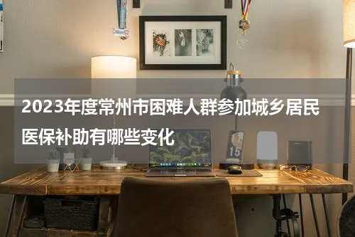 2023年度常州市困难人群参加城乡居民医保补助有哪些变化