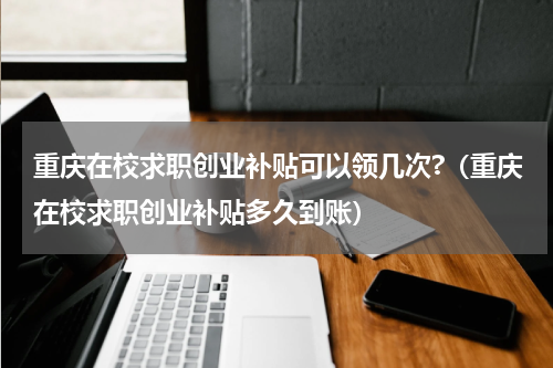 重庆在校求职创业补贴可以领几次?（重庆在校求职创业补贴多久到账）