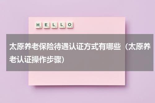太原养老保险待遇认证方式有哪些（太原养老认证操作步骤）