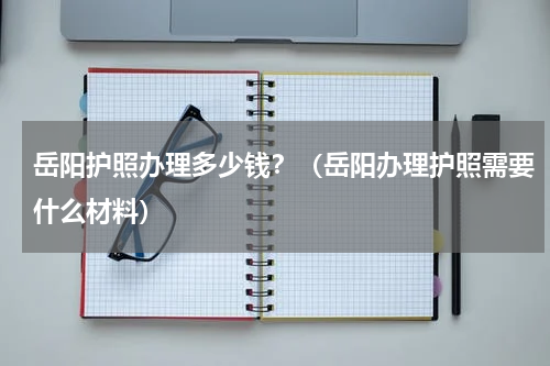 岳阳护照办理多少钱？（岳阳办理护照需要什么材料）