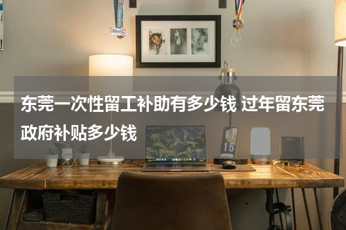 东莞一次性留工补助有多少钱 过年留东莞政府补贴多少钱