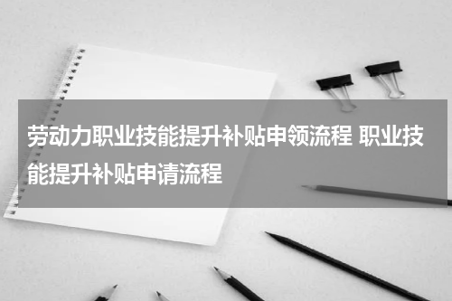 劳动力职业技能提升补贴申领流程 职业技能提升补贴申请流程