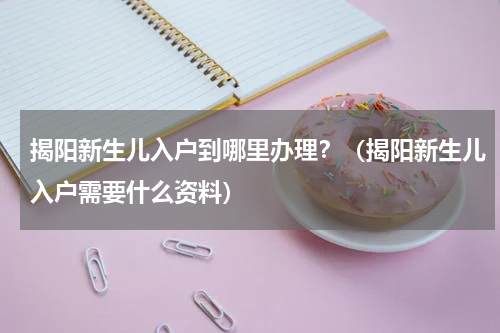 揭阳新生儿入户到哪里办理?(揭阳新生儿入户需要什么资料)