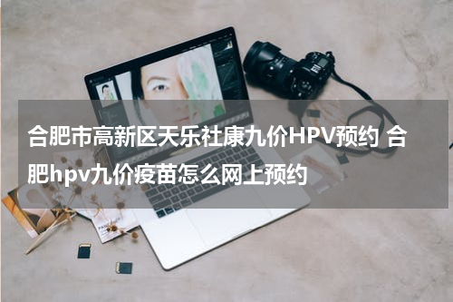 合肥市高新区天乐社康九价HPV预约 合肥hpv九价疫苗怎么网上预约