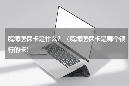 威海医保卡是什么？（威海医保卡是哪个银行的卡）