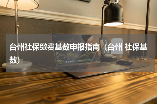 台州社保缴费基数申报指南(台州 社保基数)