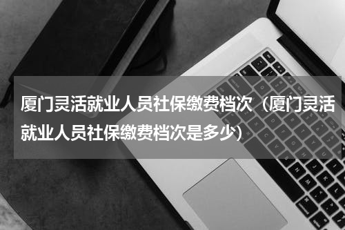 厦门灵活就业人员社保缴费档次(厦门灵活就业人员社保缴费档次是多少)