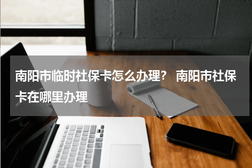 南阳市临时社保卡怎么办理? 南阳市社保卡在哪里办理