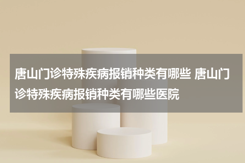 唐山门诊特殊疾病报销种类有哪些 唐山门诊特殊疾病报销种类有哪些医院