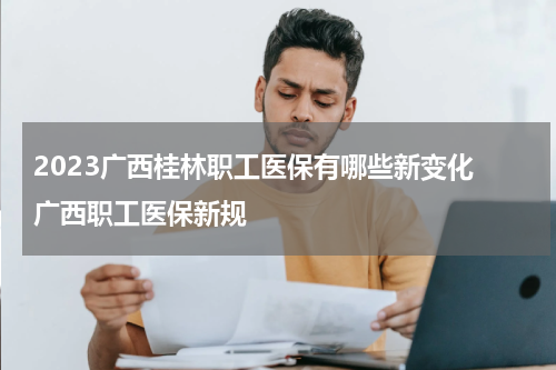 2023广西桂林职工医保有哪些新变化 广西职工医保新规