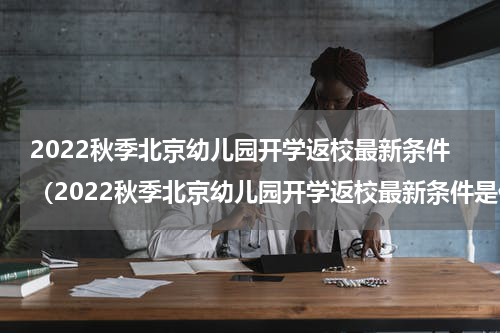 2022秋季北京幼儿园开学返校最新条件（2022秋季北京幼儿园开学返校最新条件是什么）
