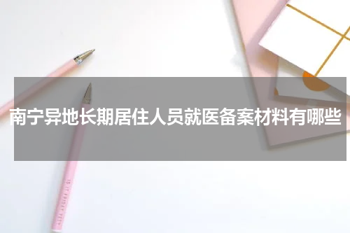 南宁异地长期居住人员就医备案材料有哪些