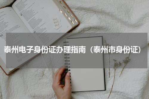 泰州电子身份证办理指南(泰州市身份证)