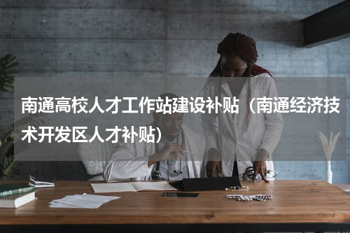 南通高校人才工作站建设补贴(南通经济技术开发区人才补贴)