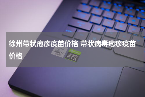 徐州带状疱疹疫苗价格 带状病毒疱疹疫苗价格
