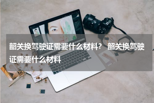 韶关换驾驶证需要什么材料? 韶关换驾驶证需要什么材料