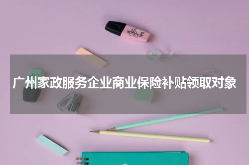 广州家政服务企业商业保险补贴领取对象