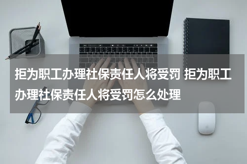 拒为职工办理社保责任人将受罚 拒为职工办理社保责任人将受罚怎么处理