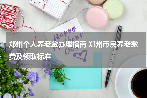 郑州个人养老金办理指南 郑州市民养老缴费及领取标准