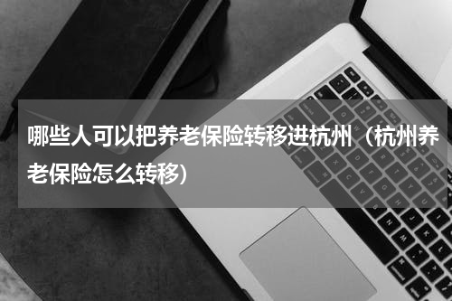 哪些人可以把养老保险转移进杭州（杭州养老保险怎么转移）