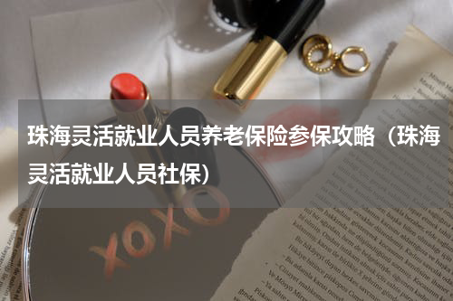 珠海灵活就业人员养老保险参保攻略(珠海灵活就业人员社保)