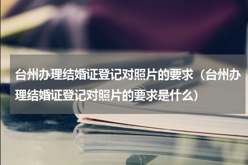 台州办理结婚证登记对照片的要求（台州办理结婚证登记对照片的要求是什么）