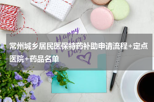 常州城乡居民医保特药补助申请流程+定点医院+药品名单