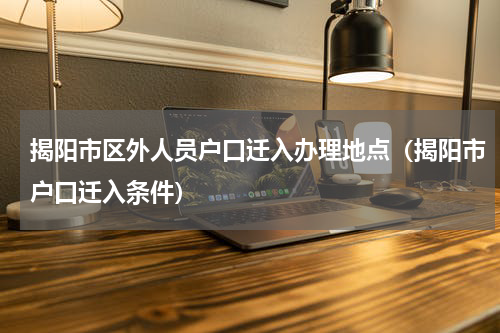 揭阳市区外人员户口迁入办理地点(揭阳市户口迁入条件)