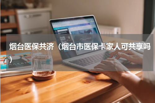 烟台医保共济(烟台市医保卡家人可共享吗)