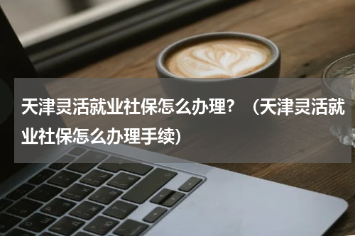 天津灵活就业社保怎么办理？（天津灵活就业社保怎么办理手续）