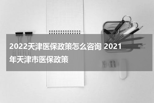 2022天津医保政策怎么咨询 2021年天津市医保政策