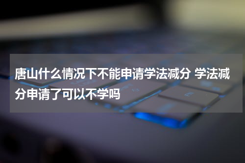 唐山什么情况下不能申请学法减分 学法减分申请了可以不学吗