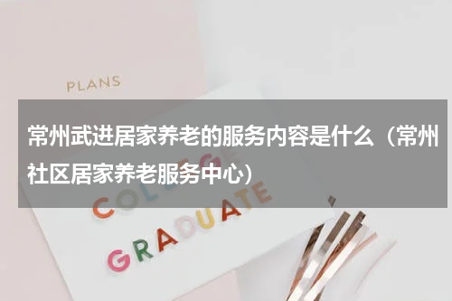 常州武进居家养老的服务内容是什么(常州社区居家养老服务中心)