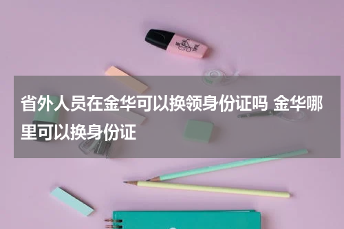 省外人员在金华可以换领身份证吗 金华哪里可以换身份证