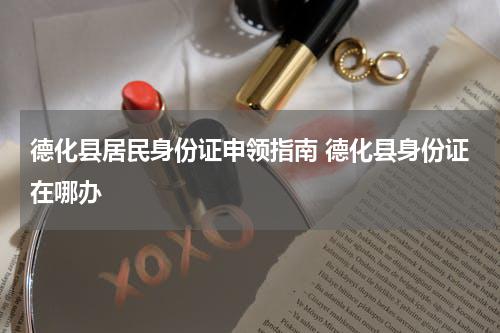 德化县居民身份证申领指南 德化县身份证在哪办