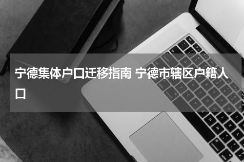宁德集体户口迁移指南 宁德市辖区户籍人口