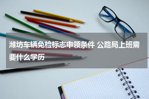 潍坊车辆免检标志申领条件 公路局上班需要什么学历