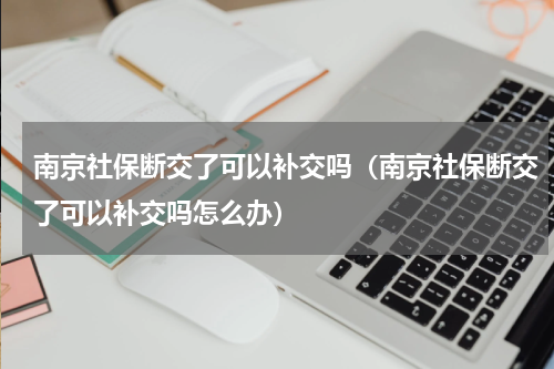 南京社保断交了可以补交吗（南京社保断交了可以补交吗怎么办）