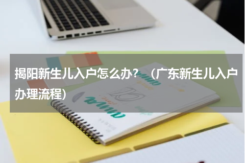揭阳新生儿入户怎么办?(广东新生儿入户办理流程)