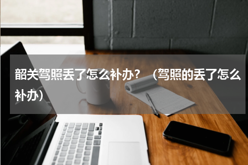 韶关驾照丢了怎么补办？（驾照的丢了怎么补办）