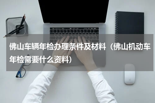 佛山车辆年检办理条件及材料（佛山机动车年检需要什么资料）