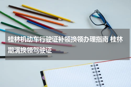 桂林机动车行驶证补领换领办理指南 桂林期满换领驾驶证