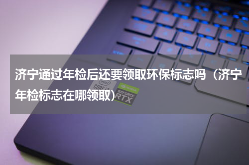 济宁通过年检后还要领取环保标志吗(济宁年检标志在哪领取)