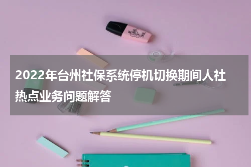 2022年台州社保系统停机切换期间人社热点业务问题解答