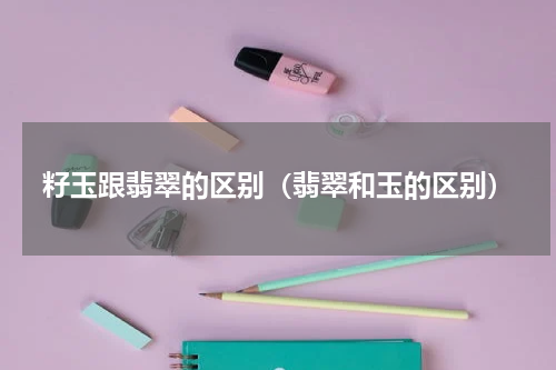 籽玉跟翡翠的区别(翡翠和玉的区别)
