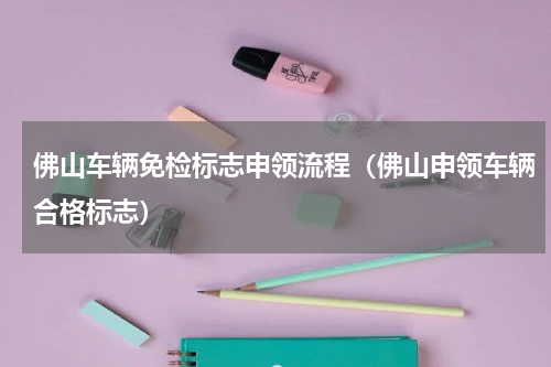 佛山车辆免检标志申领流程（佛山申领车辆合格标志）