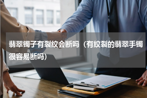 翡翠镯子有裂纹会断吗（有纹裂的翡翠手镯很容易断吗）