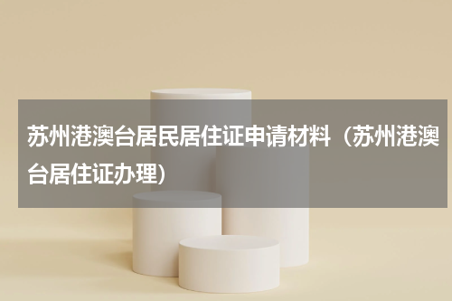 苏州港澳台居民居住证申请材料（苏州港澳台居住证办理）